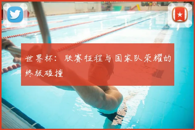 世界杯:联赛征程与国家队荣耀的终极碰撞