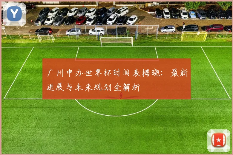 广州申办世界杯时间表揭晓:最新进展与未来规划全解析