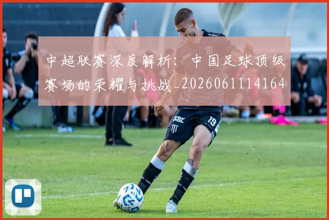 中超联赛深度解析：中国足球顶级赛场的荣耀与挑战_20260611141646