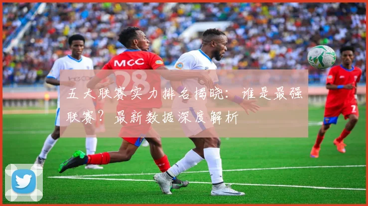 五大联赛实力排名揭晓：谁是最强联赛？最新数据深度解析