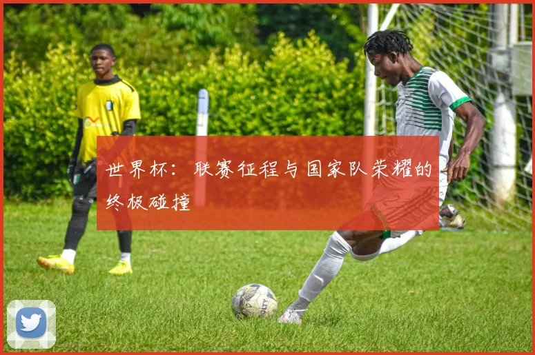 世界杯：联赛征程与国家队荣耀的终极碰撞