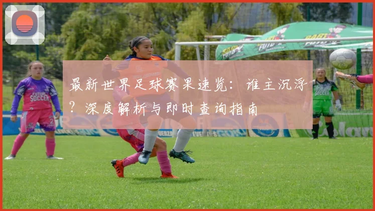 最新世界足球赛果速览：谁主沉浮？深度解析与即时查询指南