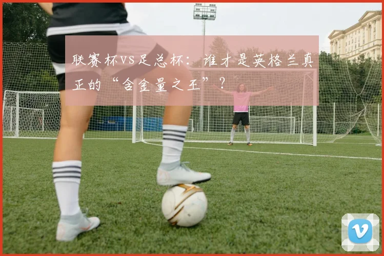 联赛杯vs足总杯:谁才是英格兰真正的“含金量之王”?