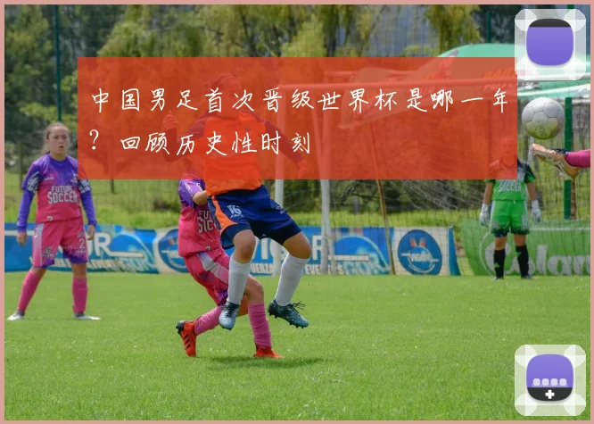 中国男足首次晋级世界杯是哪一年？回顾历史性时刻