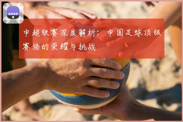 中超联赛深度解析:中国足球顶级赛场的荣耀与挑战